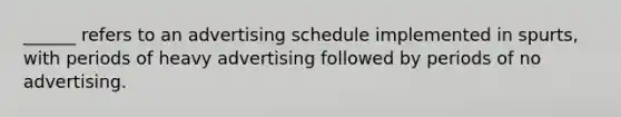 ______ refers to an advertising schedule implemented in spurts, with periods of heavy advertising followed by periods of no advertising.