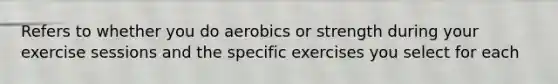 Refers to whether you do aerobics or strength during your exercise sessions and the specific exercises you select for each