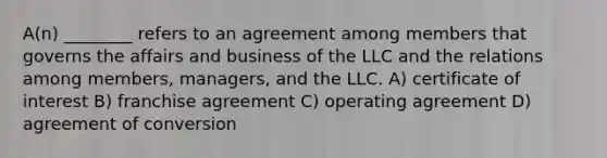 A(n) ________ refers to an agreement among members that governs the affairs and business of the LLC and the relations among members, managers, and the LLC. A) certificate of interest B) franchise agreement C) operating agreement D) agreement of conversion