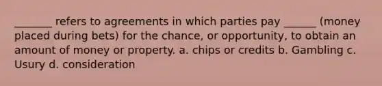 _______ refers to agreements in which parties pay ______ (money placed during bets) for the chance, or opportunity, to obtain an amount of money or property. a. chips or credits b. Gambling c. Usury d. consideration