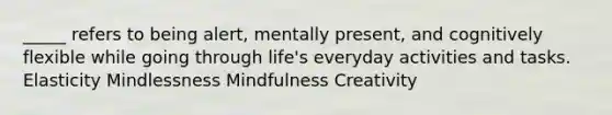 _____ refers to being alert, mentally present, and cognitively flexible while going through life's everyday activities and tasks. Elasticity Mindlessness Mindfulness Creativity