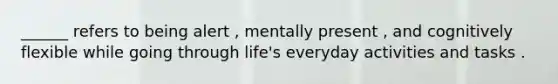 ______ refers to being alert , mentally present , and cognitively flexible while going through life's everyday activities and tasks .