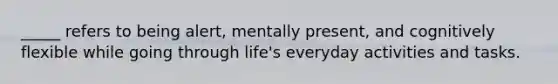 _____ refers to being alert, mentally present, and cognitively flexible while going through life's everyday activities and tasks.