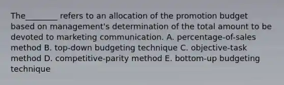 The________ refers to an allocation of the promotion budget based on​ management's determination of the total amount to be devoted to marketing communication. A. ​percentage-of-sales method B. ​top-down budgeting technique C. ​objective-task method D. ​competitive-parity method E. ​bottom-up budgeting technique