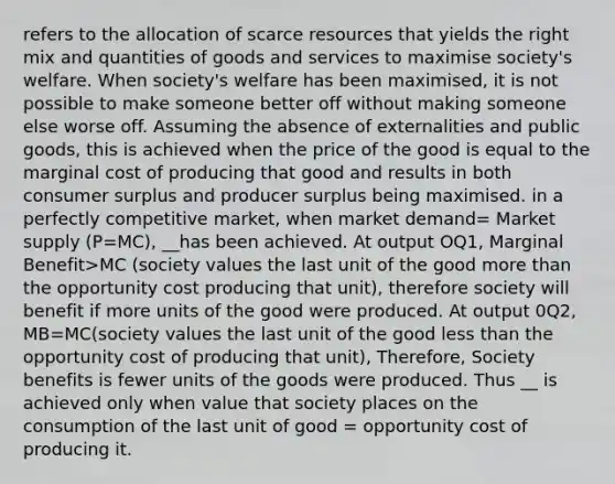 refers to the allocation of scarce resources that yields the right mix and quantities of goods and services to maximise society's welfare. When society's welfare has been maximised, it is not possible to make someone better off without making someone else worse off. Assuming the absence of externalities and public goods, this is achieved when the price of the good is equal to the marginal cost of producing that good and results in both consumer surplus and producer surplus being maximised. in a perfectly competitive market, when market demand= Market supply (P=MC), __has been achieved. At output OQ1, Marginal Benefit>MC (society values the last unit of the good more than the opportunity cost producing that unit), therefore society will benefit if more units of the good were produced. At output 0Q2, MB=MC(society values the last unit of the good less than the opportunity cost of producing that unit), Therefore, Society benefits is fewer units of the goods were produced. Thus __ is achieved only when value that society places on the consumption of the last unit of good = opportunity cost of producing it.