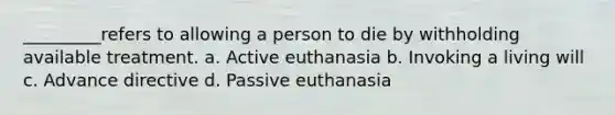 _________refers to allowing a person to die by withholding available treatment. a. Active euthanasia b. Invoking a living will c. Advance directive d. Passive euthanasia