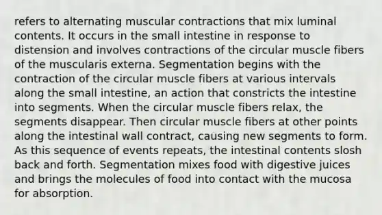 refers to alternating muscular contractions that mix luminal contents. It occurs in the small intestine in response to distension and involves contractions of the circular muscle fibers of the muscularis externa. Segmentation begins with the contraction of the circular muscle fibers at various intervals along the small intestine, an action that constricts the intestine into segments. When the circular muscle fibers relax, the segments disappear. Then circular muscle fibers at other points along the intestinal wall contract, causing new segments to form. As this sequence of events repeats, the intestinal contents slosh back and forth. Segmentation mixes food with digestive juices and brings the molecules of food into contact with the mucosa for absorption.