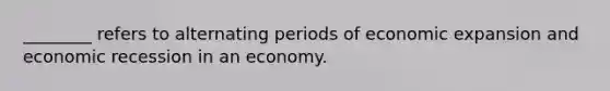 ________ refers to alternating periods of economic expansion and economic recession in an economy.