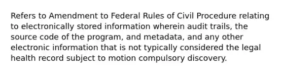 Refers to Amendment to Federal Rules of Civil Procedure relating to electronically stored information wherein audit trails, the source code of the program, and metadata, and any other electronic information that is not typically considered the legal health record subject to motion compulsory discovery.