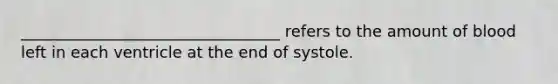 _________________________________ refers to the amount of blood left in each ventricle at the end of systole.