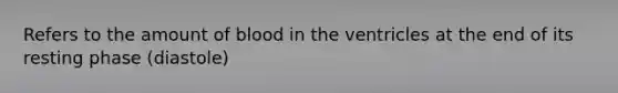 Refers to the amount of blood in the ventricles at the end of its resting phase (diastole)