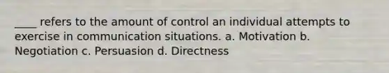 ____ refers to the amount of control an individual attempts to exercise in communication situations. a. Motivation b. Negotiation c. Persuasion d. Directness