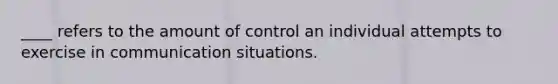 ____ refers to the amount of control an individual attempts to exercise in communication situations.