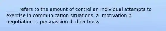 _____ refers to the amount of control an individual attempts to exercise in communication situations. a. motivation b. negotiation c. persuassion d. directness