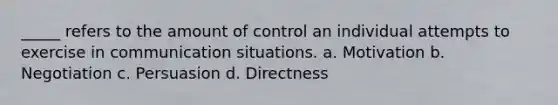 _____ refers to the amount of control an individual attempts to exercise in communication situations. a. Motivation b. Negotiation c. Persuasion d. Directness