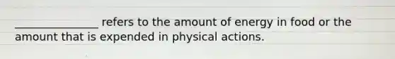 _______________ refers to the amount of energy in food or the amount that is expended in physical actions.