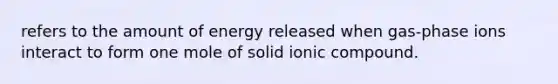 refers to the amount of energy released when gas-phase ions interact to form one mole of solid ionic compound.