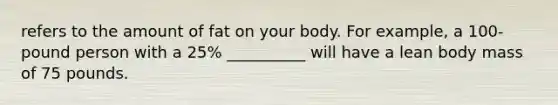 refers to the amount of fat on your body. For example, a 100-pound person with a 25% __________ will have a lean body mass of 75 pounds.