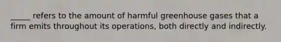 _____ refers to the amount of harmful greenhouse gases that a firm emits throughout its operations, both directly and indirectly.