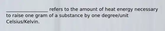 __________________ refers to the amount of heat energy necessary to raise one gram of a substance by one degree/unit Celsius/Kelvin.