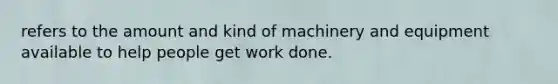 refers to the amount and kind of machinery and equipment available to help people get work done.