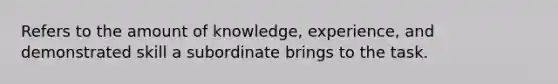 Refers to the amount of knowledge, experience, and demonstrated skill a subordinate brings to the task.