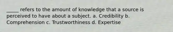 _____ refers to the amount of knowledge that a source is perceived to have about a subject. a. Credibility b. Comprehension c. Trustworthiness d. Expertise