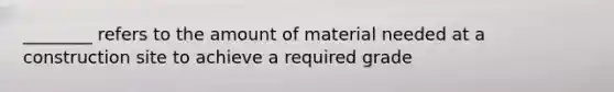 ________ refers to the amount of material needed at a construction site to achieve a required grade