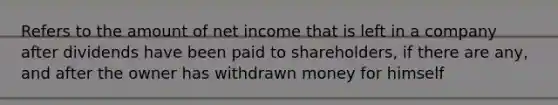 Refers to the amount of net income that is left in a company after dividends have been paid to shareholders, if there are any, and after the owner has withdrawn money for himself