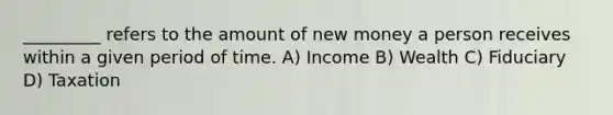 _________ refers to the amount of new money a person receives within a given period of time. A) Income B) Wealth C) Fiduciary D) Taxation