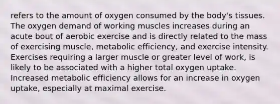 refers to the amount of oxygen consumed by the body's tissues. The oxygen demand of working muscles increases during an acute bout of aerobic exercise and is directly related to the mass of exercising muscle, metabolic efficiency, and exercise intensity. Exercises requiring a larger muscle or greater level of work, is likely to be associated with a higher total oxygen uptake. Increased metabolic efficiency allows for an increase in oxygen uptake, especially at maximal exercise.