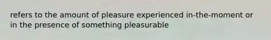 refers to the amount of pleasure experienced in-the-moment or in the presence of something pleasurable