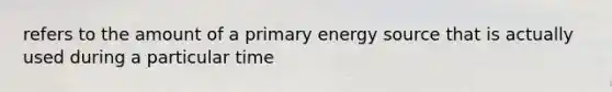 refers to the amount of a primary energy source that is actually used during a particular time