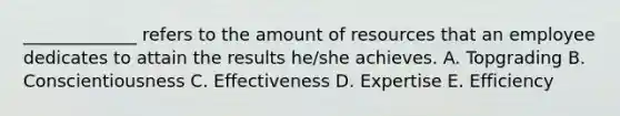 _____________ refers to the amount of resources that an employee dedicates to attain the results he/she achieves. A. Topgrading B. Conscientiousness C. Effectiveness D. Expertise E. Efficiency