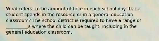 What refers to the amount of time in each school day that a student spends in the resource or in a general education classroom? The school district is required to have a range of __________s where the child can be taught, including in the general education classroom.