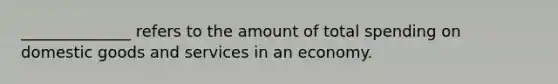 ______________ refers to the amount of total spending on domestic goods and services in an economy.