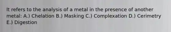 It refers to the analysis of a metal in the presence of another metal: A.) Chelation B.) Masking C.) Complexation D.) Cerimetry E.) Digestion