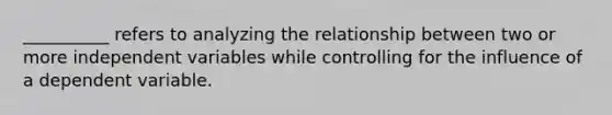 __________ refers to analyzing the relationship between two or more independent variables while controlling for the influence of a dependent variable.