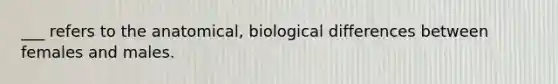 ___ refers to the anatomical, biological differences between females and males.