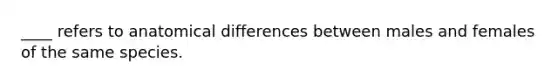 ____ refers to anatomical differences between males and females of the same species.