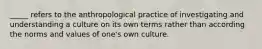 _____ refers to the anthropological practice of investigating and understanding a culture on its own terms rather than according the norms and values of one's own culture.