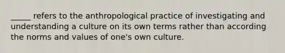 _____ refers to the anthropological practice of investigating and understanding a culture on its own terms rather than according the norms and values of one's own culture.