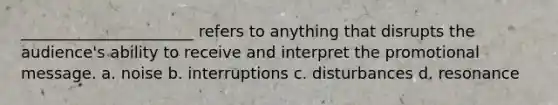 ______________________ refers to anything that disrupts the audience's ability to receive and interpret the promotional message. a. noise b. interruptions c. disturbances d. resonance