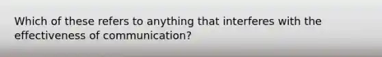 Which of these refers to anything that interferes with the effectiveness of communication?