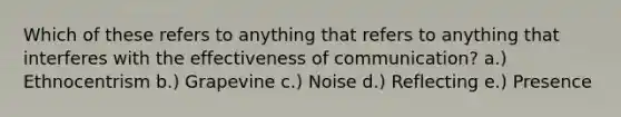 Which of these refers to anything that refers to anything that interferes with the effectiveness of communication? a.) Ethnocentrism b.) Grapevine c.) Noise d.) Reflecting e.) Presence