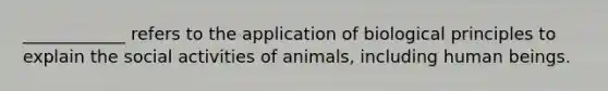 ____________ refers to the application of biological principles to explain the social activities of animals, including human beings.