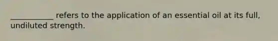 ___________ refers to the application of an essential oil at its full, undiluted strength.