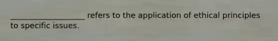 ___________________ refers to the application of ethical principles to specific issues.