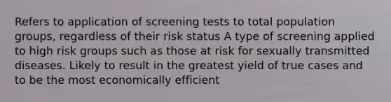 Refers to application of screening tests to total population groups, regardless of their risk status A type of screening applied to high risk groups such as those at risk for sexually transmitted diseases. Likely to result in the greatest yield of true cases and to be the most economically efficient