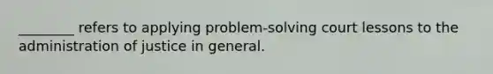 ________ refers to applying problem-solving court lessons to the administration of justice in general.